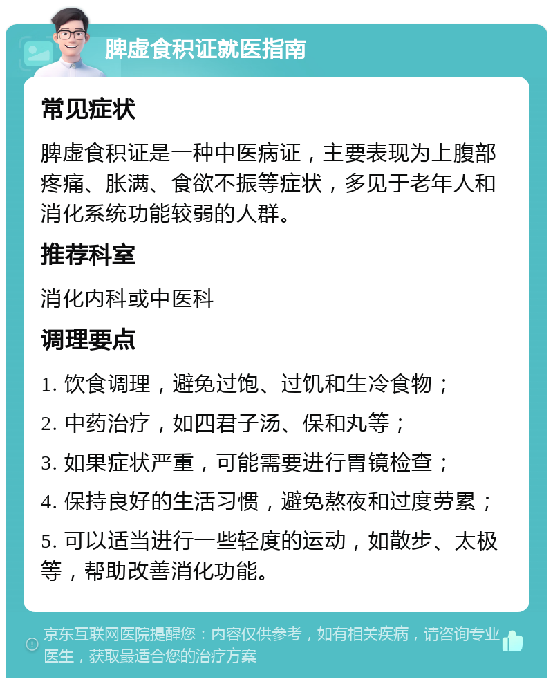 脾虚食积证就医指南 常见症状 脾虚食积证是一种中医病证，主要表现为上腹部疼痛、胀满、食欲不振等症状，多见于老年人和消化系统功能较弱的人群。 推荐科室 消化内科或中医科 调理要点 1. 饮食调理，避免过饱、过饥和生冷食物； 2. 中药治疗，如四君子汤、保和丸等； 3. 如果症状严重，可能需要进行胃镜检查； 4. 保持良好的生活习惯，避免熬夜和过度劳累； 5. 可以适当进行一些轻度的运动，如散步、太极等，帮助改善消化功能。