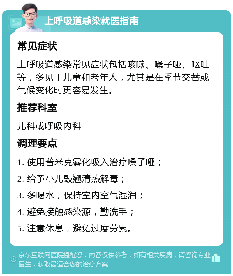 上呼吸道感染就医指南 常见症状 上呼吸道感染常见症状包括咳嗽、嗓子哑、呕吐等，多见于儿童和老年人，尤其是在季节交替或气候变化时更容易发生。 推荐科室 儿科或呼吸内科 调理要点 1. 使用普米克雾化吸入治疗嗓子哑； 2. 给予小儿豉翘清热解毒； 3. 多喝水，保持室内空气湿润； 4. 避免接触感染源，勤洗手； 5. 注意休息，避免过度劳累。