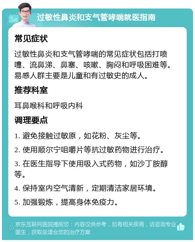 过敏性鼻炎和支气管哮喘就医指南 常见症状 过敏性鼻炎和支气管哮喘的常见症状包括打喷嚏、流鼻涕、鼻塞、咳嗽、胸闷和呼吸困难等。易感人群主要是儿童和有过敏史的成人。 推荐科室 耳鼻喉科和呼吸内科 调理要点 1. 避免接触过敏原，如花粉、灰尘等。 2. 使用顺尔宁咀嚼片等抗过敏药物进行治疗。 3. 在医生指导下使用吸入式药物，如沙丁胺醇等。 4. 保持室内空气清新，定期清洁家居环境。 5. 加强锻炼，提高身体免疫力。