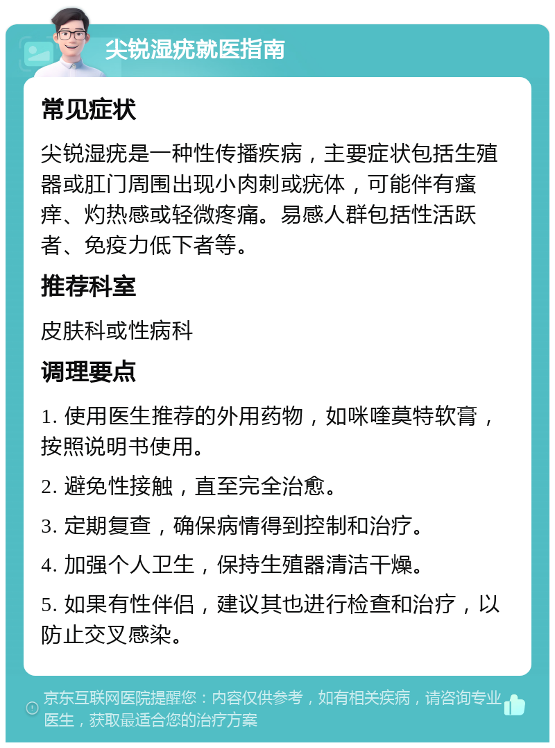 尖锐湿疣就医指南 常见症状 尖锐湿疣是一种性传播疾病，主要症状包括生殖器或肛门周围出现小肉刺或疣体，可能伴有瘙痒、灼热感或轻微疼痛。易感人群包括性活跃者、免疫力低下者等。 推荐科室 皮肤科或性病科 调理要点 1. 使用医生推荐的外用药物，如咪喹莫特软膏，按照说明书使用。 2. 避免性接触，直至完全治愈。 3. 定期复查，确保病情得到控制和治疗。 4. 加强个人卫生，保持生殖器清洁干燥。 5. 如果有性伴侣，建议其也进行检查和治疗，以防止交叉感染。