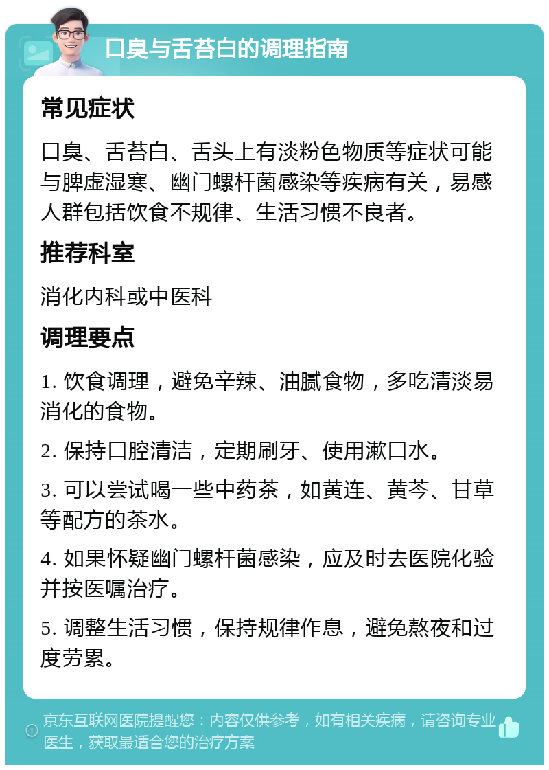 口臭与舌苔白的调理指南 常见症状 口臭、舌苔白、舌头上有淡粉色物质等症状可能与脾虚湿寒、幽门螺杆菌感染等疾病有关，易感人群包括饮食不规律、生活习惯不良者。 推荐科室 消化内科或中医科 调理要点 1. 饮食调理，避免辛辣、油腻食物，多吃清淡易消化的食物。 2. 保持口腔清洁，定期刷牙、使用漱口水。 3. 可以尝试喝一些中药茶，如黄连、黄芩、甘草等配方的茶水。 4. 如果怀疑幽门螺杆菌感染，应及时去医院化验并按医嘱治疗。 5. 调整生活习惯，保持规律作息，避免熬夜和过度劳累。