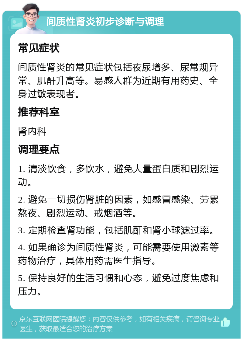 间质性肾炎初步诊断与调理 常见症状 间质性肾炎的常见症状包括夜尿增多、尿常规异常、肌酐升高等。易感人群为近期有用药史、全身过敏表现者。 推荐科室 肾内科 调理要点 1. 清淡饮食，多饮水，避免大量蛋白质和剧烈运动。 2. 避免一切损伤肾脏的因素，如感冒感染、劳累熬夜、剧烈运动、戒烟酒等。 3. 定期检查肾功能，包括肌酐和肾小球滤过率。 4. 如果确诊为间质性肾炎，可能需要使用激素等药物治疗，具体用药需医生指导。 5. 保持良好的生活习惯和心态，避免过度焦虑和压力。