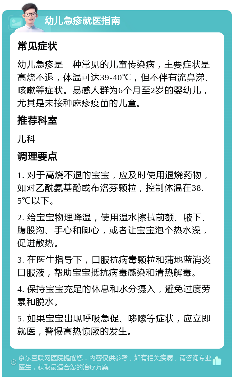 幼儿急疹就医指南 常见症状 幼儿急疹是一种常见的儿童传染病，主要症状是高烧不退，体温可达39-40℃，但不伴有流鼻涕、咳嗽等症状。易感人群为6个月至2岁的婴幼儿，尤其是未接种麻疹疫苗的儿童。 推荐科室 儿科 调理要点 1. 对于高烧不退的宝宝，应及时使用退烧药物，如对乙酰氨基酚或布洛芬颗粒，控制体温在38.5℃以下。 2. 给宝宝物理降温，使用温水擦拭前额、腋下、腹股沟、手心和脚心，或者让宝宝泡个热水澡，促进散热。 3. 在医生指导下，口服抗病毒颗粒和蒲地蓝消炎口服液，帮助宝宝抵抗病毒感染和清热解毒。 4. 保持宝宝充足的休息和水分摄入，避免过度劳累和脱水。 5. 如果宝宝出现呼吸急促、哆嗦等症状，应立即就医，警惕高热惊厥的发生。