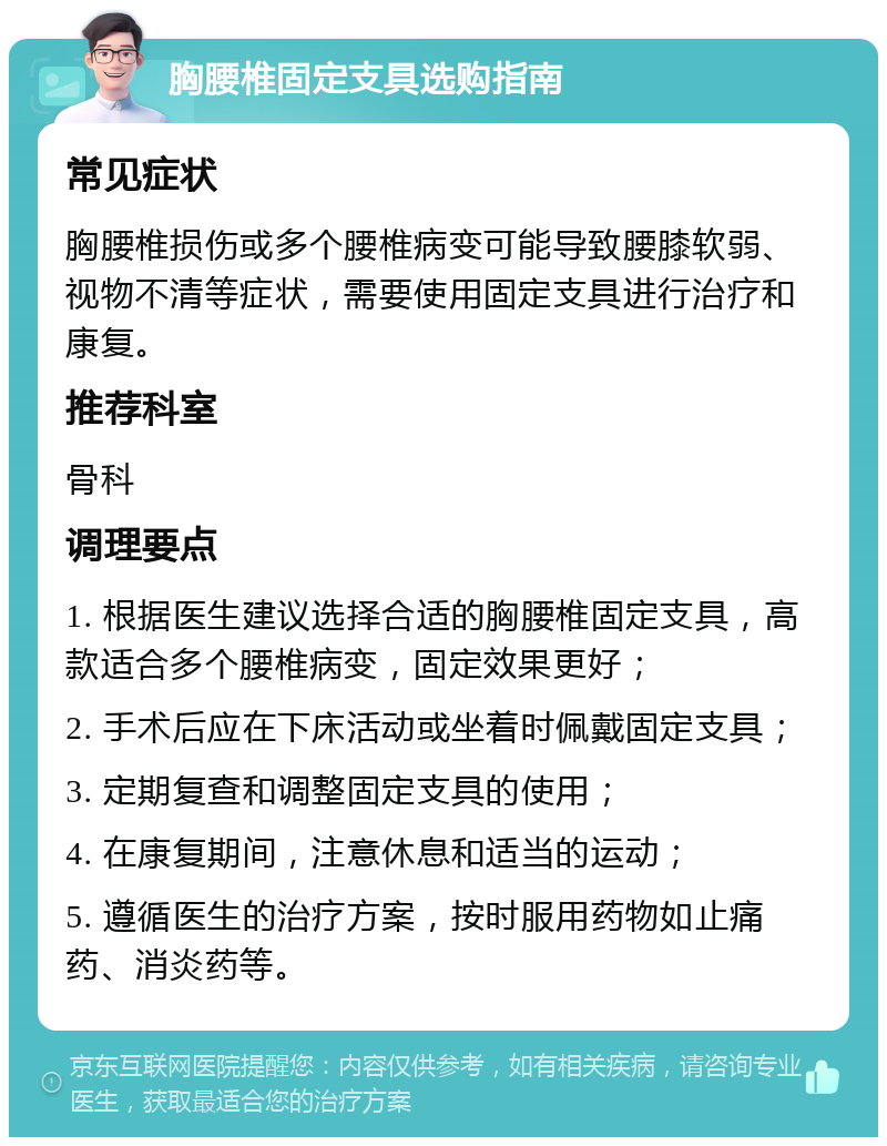 胸腰椎固定支具选购指南 常见症状 胸腰椎损伤或多个腰椎病变可能导致腰膝软弱、视物不清等症状，需要使用固定支具进行治疗和康复。 推荐科室 骨科 调理要点 1. 根据医生建议选择合适的胸腰椎固定支具，高款适合多个腰椎病变，固定效果更好； 2. 手术后应在下床活动或坐着时佩戴固定支具； 3. 定期复查和调整固定支具的使用； 4. 在康复期间，注意休息和适当的运动； 5. 遵循医生的治疗方案，按时服用药物如止痛药、消炎药等。