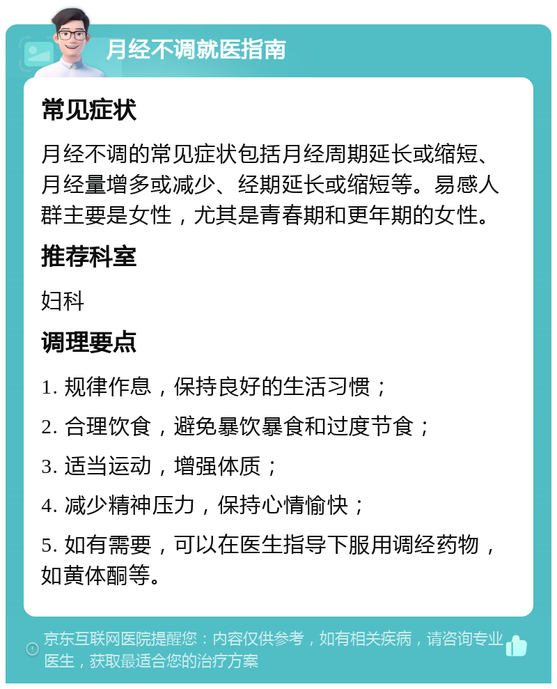 月经不调就医指南 常见症状 月经不调的常见症状包括月经周期延长或缩短、月经量增多或减少、经期延长或缩短等。易感人群主要是女性，尤其是青春期和更年期的女性。 推荐科室 妇科 调理要点 1. 规律作息，保持良好的生活习惯； 2. 合理饮食，避免暴饮暴食和过度节食； 3. 适当运动，增强体质； 4. 减少精神压力，保持心情愉快； 5. 如有需要，可以在医生指导下服用调经药物，如黄体酮等。