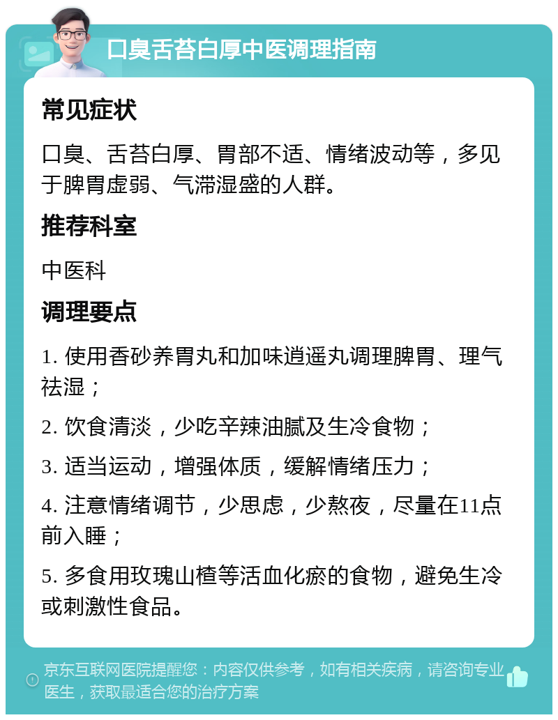 口臭舌苔白厚中医调理指南 常见症状 口臭、舌苔白厚、胃部不适、情绪波动等，多见于脾胃虚弱、气滞湿盛的人群。 推荐科室 中医科 调理要点 1. 使用香砂养胃丸和加味逍遥丸调理脾胃、理气祛湿； 2. 饮食清淡，少吃辛辣油腻及生冷食物； 3. 适当运动，增强体质，缓解情绪压力； 4. 注意情绪调节，少思虑，少熬夜，尽量在11点前入睡； 5. 多食用玫瑰山楂等活血化瘀的食物，避免生冷或刺激性食品。