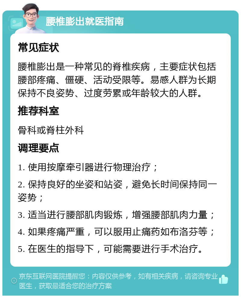 腰椎膨出就医指南 常见症状 腰椎膨出是一种常见的脊椎疾病，主要症状包括腰部疼痛、僵硬、活动受限等。易感人群为长期保持不良姿势、过度劳累或年龄较大的人群。 推荐科室 骨科或脊柱外科 调理要点 1. 使用按摩牵引器进行物理治疗； 2. 保持良好的坐姿和站姿，避免长时间保持同一姿势； 3. 适当进行腰部肌肉锻炼，增强腰部肌肉力量； 4. 如果疼痛严重，可以服用止痛药如布洛芬等； 5. 在医生的指导下，可能需要进行手术治疗。