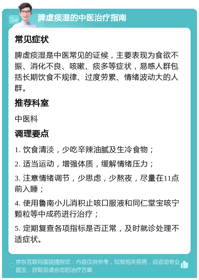 脾虚痰湿的中医治疗指南 常见症状 脾虚痰湿是中医常见的证候，主要表现为食欲不振、消化不良、咳嗽、痰多等症状，易感人群包括长期饮食不规律、过度劳累、情绪波动大的人群。 推荐科室 中医科 调理要点 1. 饮食清淡，少吃辛辣油腻及生冷食物； 2. 适当运动，增强体质，缓解情绪压力； 3. 注意情绪调节，少思虑，少熬夜，尽量在11点前入睡； 4. 使用鲁南小儿消积止咳口服液和同仁堂宝咳宁颗粒等中成药进行治疗； 5. 定期复查各项指标是否正常，及时就诊处理不适症状。