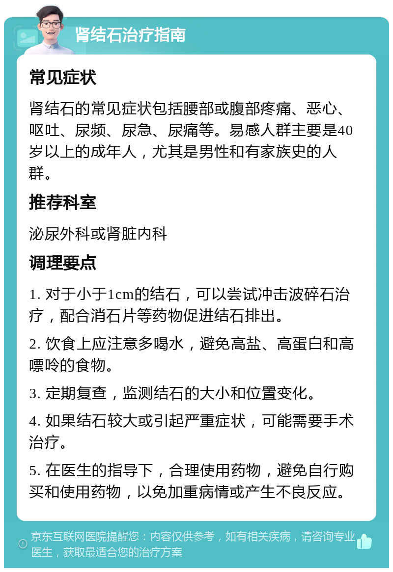 肾结石治疗指南 常见症状 肾结石的常见症状包括腰部或腹部疼痛、恶心、呕吐、尿频、尿急、尿痛等。易感人群主要是40岁以上的成年人，尤其是男性和有家族史的人群。 推荐科室 泌尿外科或肾脏内科 调理要点 1. 对于小于1cm的结石，可以尝试冲击波碎石治疗，配合消石片等药物促进结石排出。 2. 饮食上应注意多喝水，避免高盐、高蛋白和高嘌呤的食物。 3. 定期复查，监测结石的大小和位置变化。 4. 如果结石较大或引起严重症状，可能需要手术治疗。 5. 在医生的指导下，合理使用药物，避免自行购买和使用药物，以免加重病情或产生不良反应。