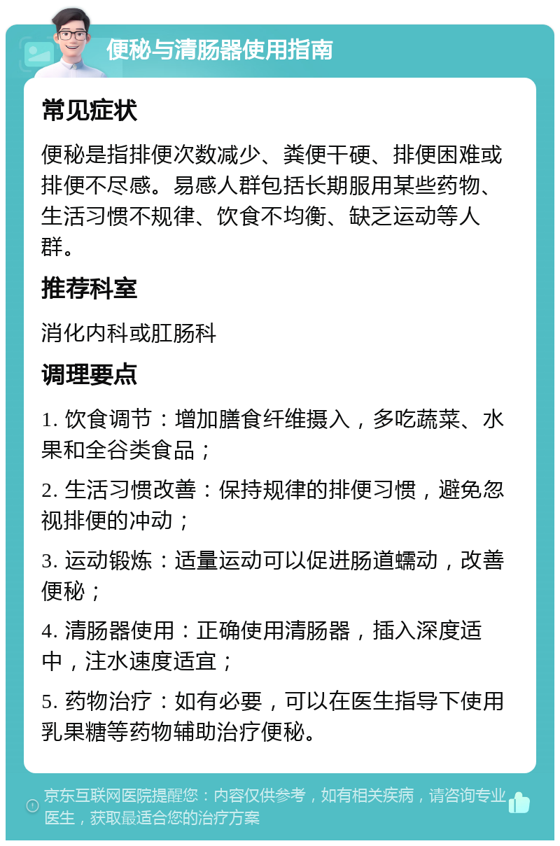 便秘与清肠器使用指南 常见症状 便秘是指排便次数减少、粪便干硬、排便困难或排便不尽感。易感人群包括长期服用某些药物、生活习惯不规律、饮食不均衡、缺乏运动等人群。 推荐科室 消化内科或肛肠科 调理要点 1. 饮食调节：增加膳食纤维摄入，多吃蔬菜、水果和全谷类食品； 2. 生活习惯改善：保持规律的排便习惯，避免忽视排便的冲动； 3. 运动锻炼：适量运动可以促进肠道蠕动，改善便秘； 4. 清肠器使用：正确使用清肠器，插入深度适中，注水速度适宜； 5. 药物治疗：如有必要，可以在医生指导下使用乳果糖等药物辅助治疗便秘。