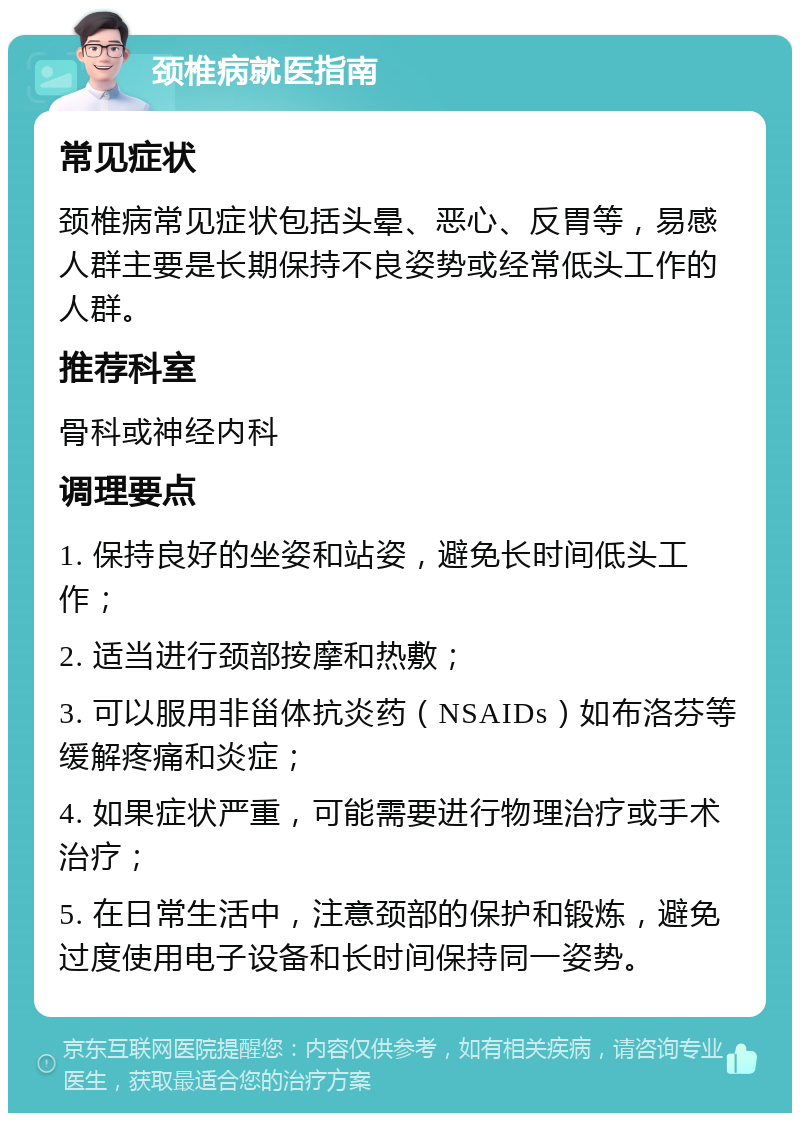 颈椎病就医指南 常见症状 颈椎病常见症状包括头晕、恶心、反胃等，易感人群主要是长期保持不良姿势或经常低头工作的人群。 推荐科室 骨科或神经内科 调理要点 1. 保持良好的坐姿和站姿，避免长时间低头工作； 2. 适当进行颈部按摩和热敷； 3. 可以服用非甾体抗炎药（NSAIDs）如布洛芬等缓解疼痛和炎症； 4. 如果症状严重，可能需要进行物理治疗或手术治疗； 5. 在日常生活中，注意颈部的保护和锻炼，避免过度使用电子设备和长时间保持同一姿势。