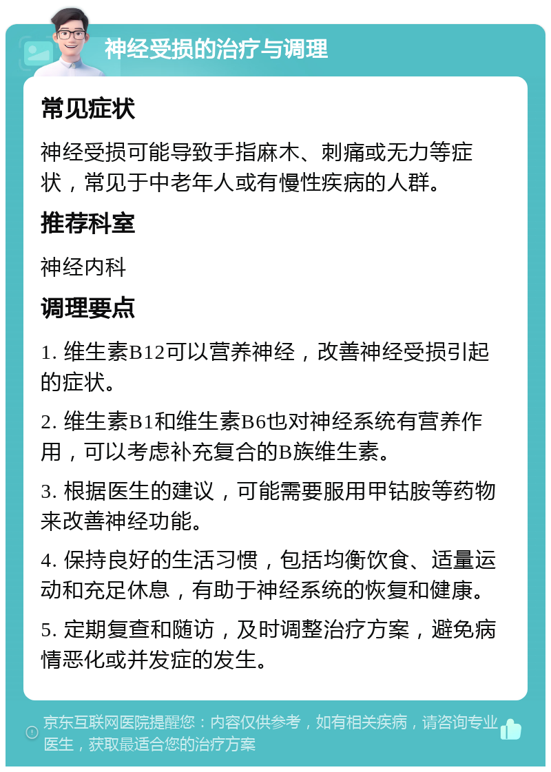 神经受损的治疗与调理 常见症状 神经受损可能导致手指麻木、刺痛或无力等症状，常见于中老年人或有慢性疾病的人群。 推荐科室 神经内科 调理要点 1. 维生素B12可以营养神经，改善神经受损引起的症状。 2. 维生素B1和维生素B6也对神经系统有营养作用，可以考虑补充复合的B族维生素。 3. 根据医生的建议，可能需要服用甲钴胺等药物来改善神经功能。 4. 保持良好的生活习惯，包括均衡饮食、适量运动和充足休息，有助于神经系统的恢复和健康。 5. 定期复查和随访，及时调整治疗方案，避免病情恶化或并发症的发生。