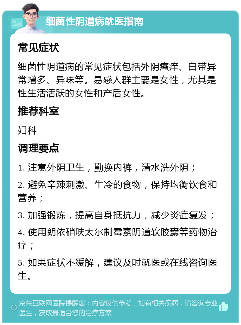 细菌性阴道病就医指南 常见症状 细菌性阴道病的常见症状包括外阴瘙痒、白带异常增多、异味等。易感人群主要是女性，尤其是性生活活跃的女性和产后女性。 推荐科室 妇科 调理要点 1. 注意外阴卫生，勤换内裤，清水洗外阴； 2. 避免辛辣刺激、生冷的食物，保持均衡饮食和营养； 3. 加强锻炼，提高自身抵抗力，减少炎症复发； 4. 使用朗依硝呋太尔制霉素阴道软胶囊等药物治疗； 5. 如果症状不缓解，建议及时就医或在线咨询医生。