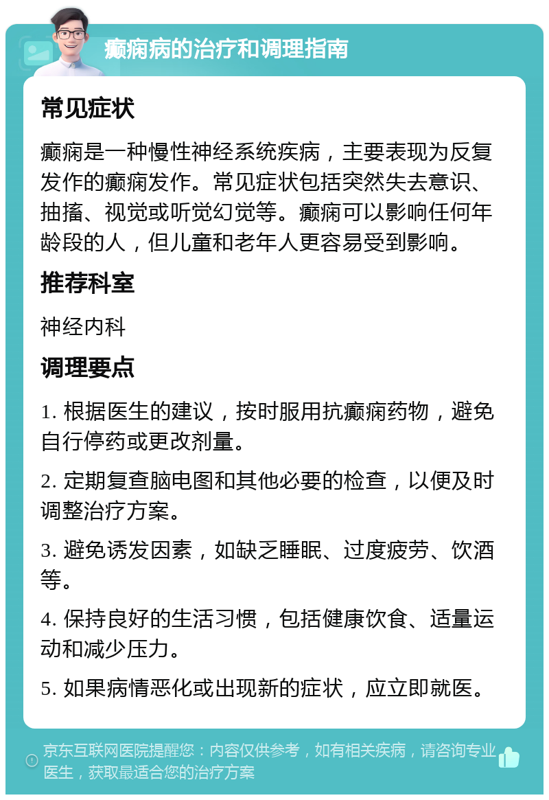 癫痫病的治疗和调理指南 常见症状 癫痫是一种慢性神经系统疾病，主要表现为反复发作的癫痫发作。常见症状包括突然失去意识、抽搐、视觉或听觉幻觉等。癫痫可以影响任何年龄段的人，但儿童和老年人更容易受到影响。 推荐科室 神经内科 调理要点 1. 根据医生的建议，按时服用抗癫痫药物，避免自行停药或更改剂量。 2. 定期复查脑电图和其他必要的检查，以便及时调整治疗方案。 3. 避免诱发因素，如缺乏睡眠、过度疲劳、饮酒等。 4. 保持良好的生活习惯，包括健康饮食、适量运动和减少压力。 5. 如果病情恶化或出现新的症状，应立即就医。