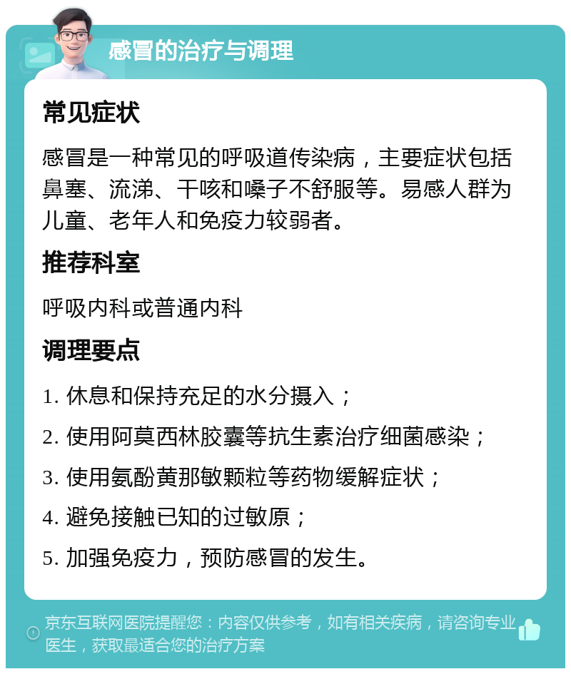 感冒的治疗与调理 常见症状 感冒是一种常见的呼吸道传染病，主要症状包括鼻塞、流涕、干咳和嗓子不舒服等。易感人群为儿童、老年人和免疫力较弱者。 推荐科室 呼吸内科或普通内科 调理要点 1. 休息和保持充足的水分摄入； 2. 使用阿莫西林胶囊等抗生素治疗细菌感染； 3. 使用氨酚黄那敏颗粒等药物缓解症状； 4. 避免接触已知的过敏原； 5. 加强免疫力，预防感冒的发生。