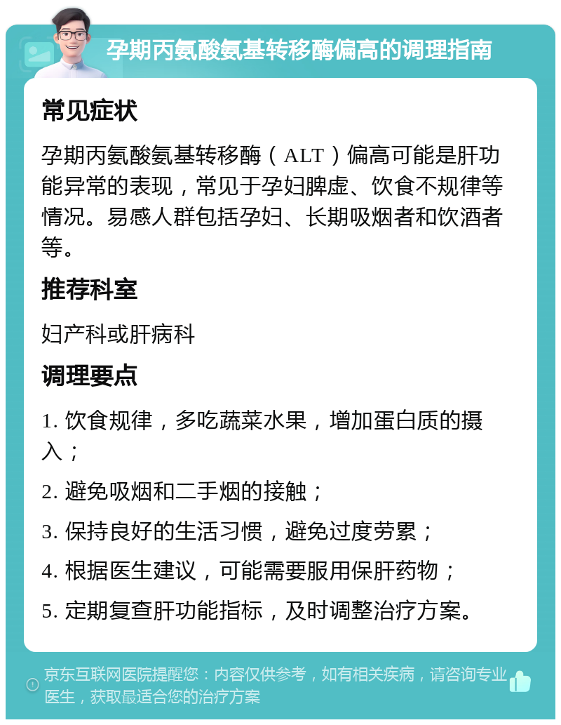 孕期丙氨酸氨基转移酶偏高的调理指南 常见症状 孕期丙氨酸氨基转移酶（ALT）偏高可能是肝功能异常的表现，常见于孕妇脾虚、饮食不规律等情况。易感人群包括孕妇、长期吸烟者和饮酒者等。 推荐科室 妇产科或肝病科 调理要点 1. 饮食规律，多吃蔬菜水果，增加蛋白质的摄入； 2. 避免吸烟和二手烟的接触； 3. 保持良好的生活习惯，避免过度劳累； 4. 根据医生建议，可能需要服用保肝药物； 5. 定期复查肝功能指标，及时调整治疗方案。