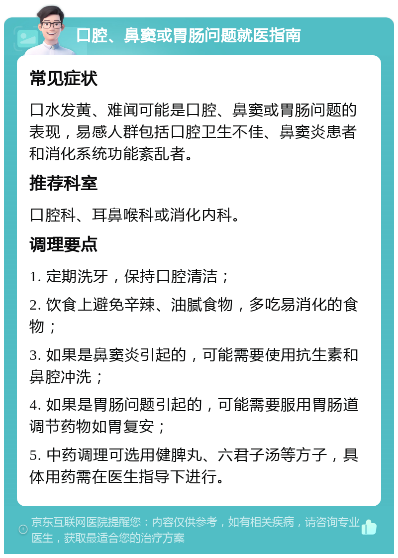 口腔、鼻窦或胃肠问题就医指南 常见症状 口水发黄、难闻可能是口腔、鼻窦或胃肠问题的表现，易感人群包括口腔卫生不佳、鼻窦炎患者和消化系统功能紊乱者。 推荐科室 口腔科、耳鼻喉科或消化内科。 调理要点 1. 定期洗牙，保持口腔清洁； 2. 饮食上避免辛辣、油腻食物，多吃易消化的食物； 3. 如果是鼻窦炎引起的，可能需要使用抗生素和鼻腔冲洗； 4. 如果是胃肠问题引起的，可能需要服用胃肠道调节药物如胃复安； 5. 中药调理可选用健脾丸、六君子汤等方子，具体用药需在医生指导下进行。