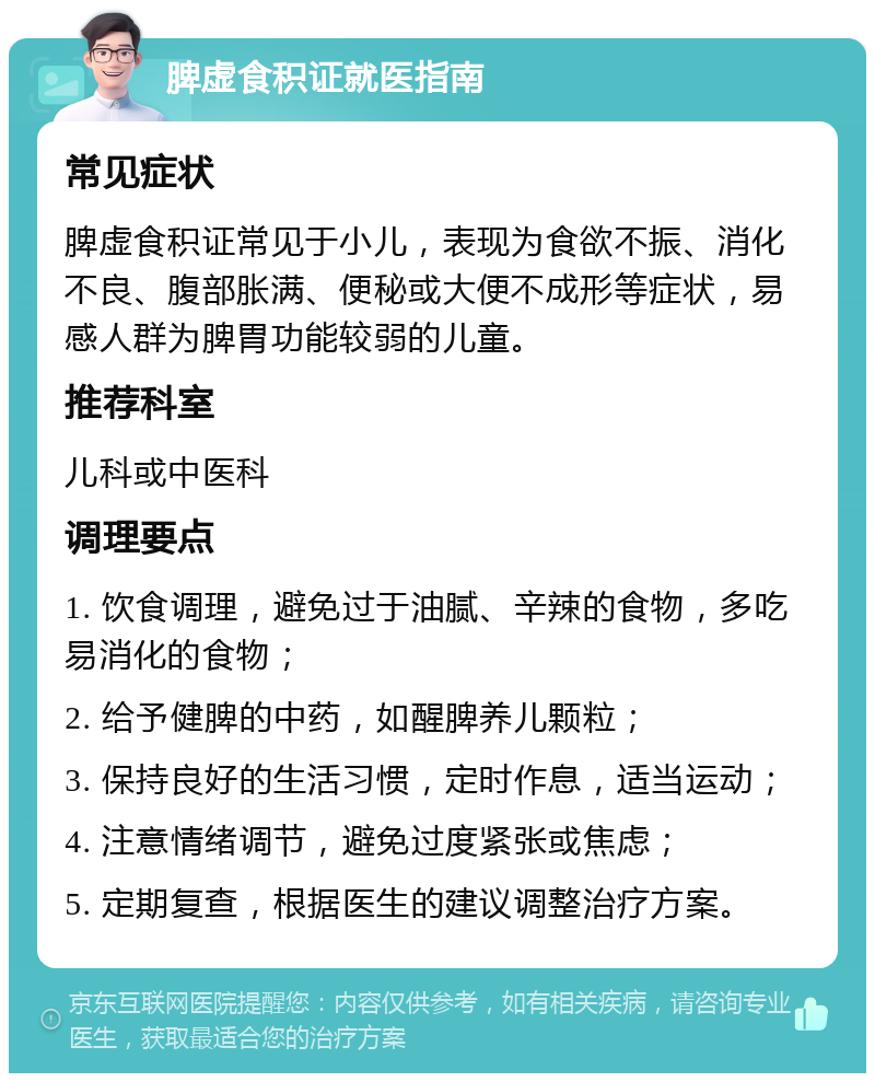 脾虚食积证就医指南 常见症状 脾虚食积证常见于小儿，表现为食欲不振、消化不良、腹部胀满、便秘或大便不成形等症状，易感人群为脾胃功能较弱的儿童。 推荐科室 儿科或中医科 调理要点 1. 饮食调理，避免过于油腻、辛辣的食物，多吃易消化的食物； 2. 给予健脾的中药，如醒脾养儿颗粒； 3. 保持良好的生活习惯，定时作息，适当运动； 4. 注意情绪调节，避免过度紧张或焦虑； 5. 定期复查，根据医生的建议调整治疗方案。