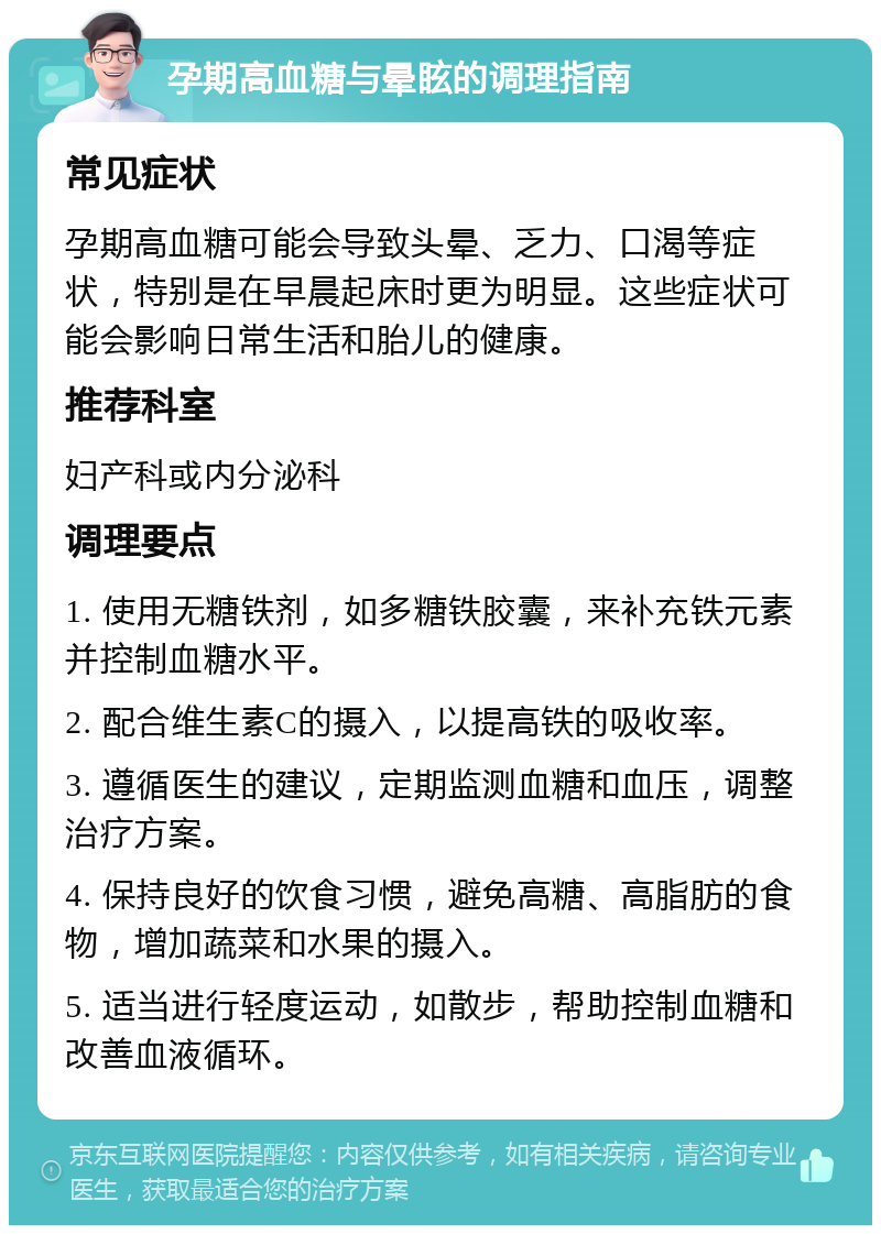 孕期高血糖与晕眩的调理指南 常见症状 孕期高血糖可能会导致头晕、乏力、口渴等症状，特别是在早晨起床时更为明显。这些症状可能会影响日常生活和胎儿的健康。 推荐科室 妇产科或内分泌科 调理要点 1. 使用无糖铁剂，如多糖铁胶囊，来补充铁元素并控制血糖水平。 2. 配合维生素C的摄入，以提高铁的吸收率。 3. 遵循医生的建议，定期监测血糖和血压，调整治疗方案。 4. 保持良好的饮食习惯，避免高糖、高脂肪的食物，增加蔬菜和水果的摄入。 5. 适当进行轻度运动，如散步，帮助控制血糖和改善血液循环。