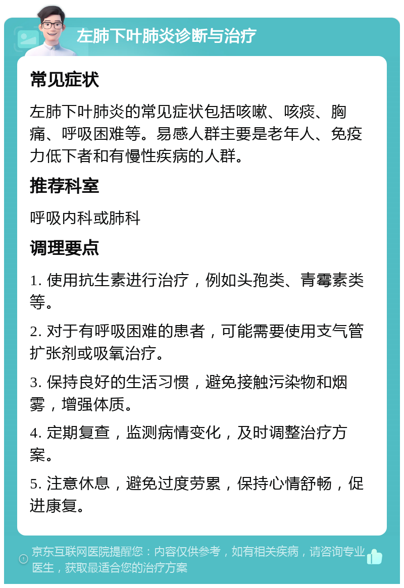 左肺下叶肺炎诊断与治疗 常见症状 左肺下叶肺炎的常见症状包括咳嗽、咳痰、胸痛、呼吸困难等。易感人群主要是老年人、免疫力低下者和有慢性疾病的人群。 推荐科室 呼吸内科或肺科 调理要点 1. 使用抗生素进行治疗，例如头孢类、青霉素类等。 2. 对于有呼吸困难的患者，可能需要使用支气管扩张剂或吸氧治疗。 3. 保持良好的生活习惯，避免接触污染物和烟雾，增强体质。 4. 定期复查，监测病情变化，及时调整治疗方案。 5. 注意休息，避免过度劳累，保持心情舒畅，促进康复。