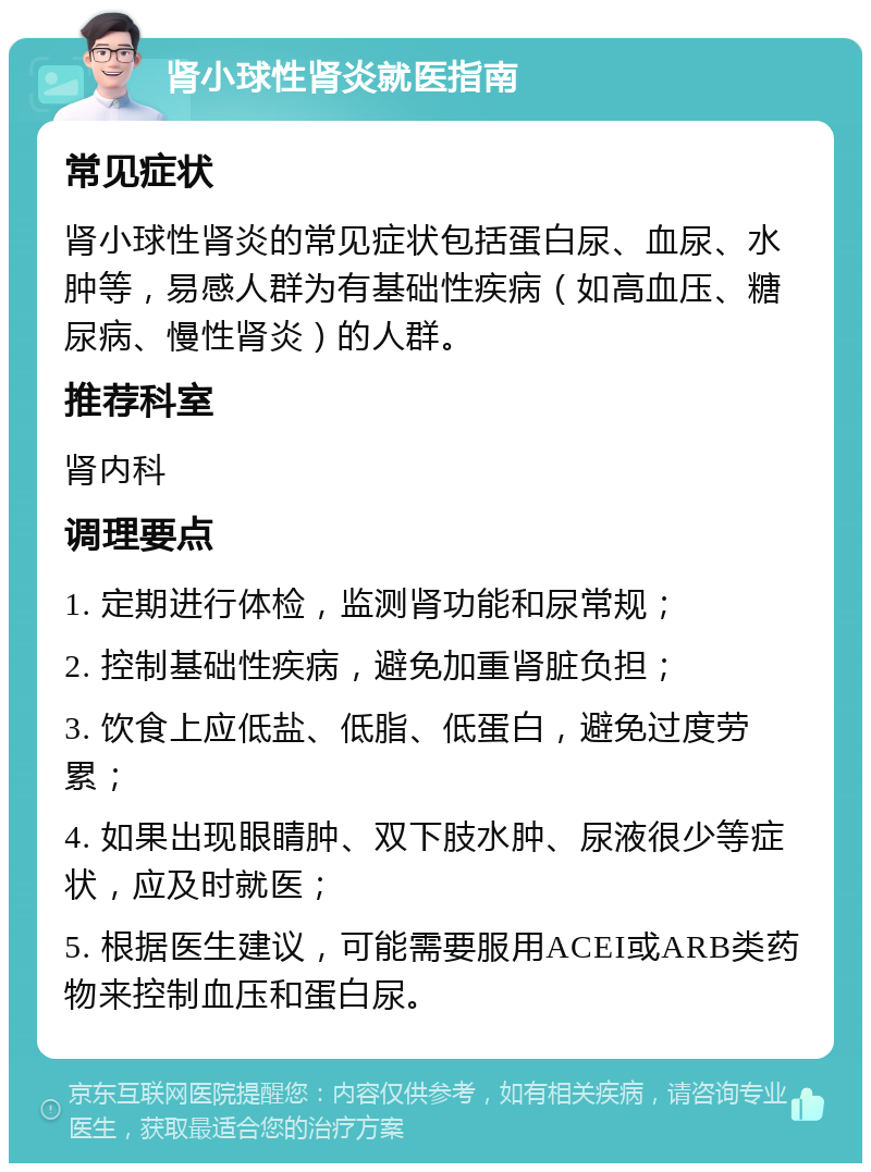 肾小球性肾炎就医指南 常见症状 肾小球性肾炎的常见症状包括蛋白尿、血尿、水肿等，易感人群为有基础性疾病（如高血压、糖尿病、慢性肾炎）的人群。 推荐科室 肾内科 调理要点 1. 定期进行体检，监测肾功能和尿常规； 2. 控制基础性疾病，避免加重肾脏负担； 3. 饮食上应低盐、低脂、低蛋白，避免过度劳累； 4. 如果出现眼睛肿、双下肢水肿、尿液很少等症状，应及时就医； 5. 根据医生建议，可能需要服用ACEI或ARB类药物来控制血压和蛋白尿。