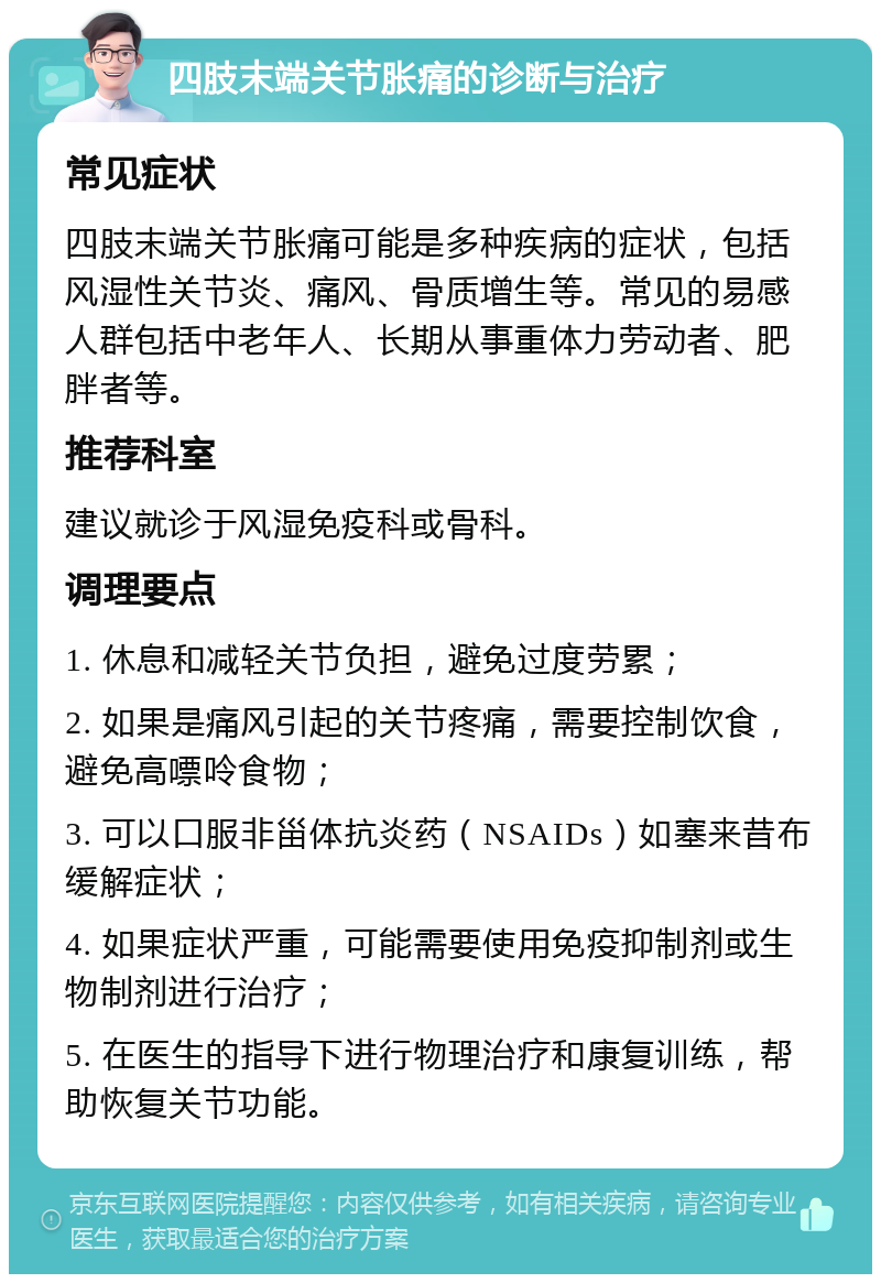 四肢末端关节胀痛的诊断与治疗 常见症状 四肢末端关节胀痛可能是多种疾病的症状，包括风湿性关节炎、痛风、骨质增生等。常见的易感人群包括中老年人、长期从事重体力劳动者、肥胖者等。 推荐科室 建议就诊于风湿免疫科或骨科。 调理要点 1. 休息和减轻关节负担，避免过度劳累； 2. 如果是痛风引起的关节疼痛，需要控制饮食，避免高嘌呤食物； 3. 可以口服非甾体抗炎药（NSAIDs）如塞来昔布缓解症状； 4. 如果症状严重，可能需要使用免疫抑制剂或生物制剂进行治疗； 5. 在医生的指导下进行物理治疗和康复训练，帮助恢复关节功能。