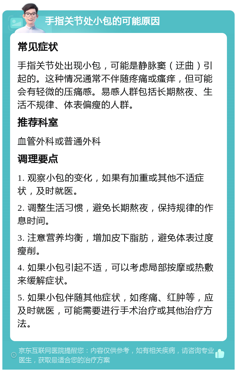 手指关节处小包的可能原因 常见症状 手指关节处出现小包，可能是静脉窦（迂曲）引起的。这种情况通常不伴随疼痛或瘙痒，但可能会有轻微的压痛感。易感人群包括长期熬夜、生活不规律、体表偏瘦的人群。 推荐科室 血管外科或普通外科 调理要点 1. 观察小包的变化，如果有加重或其他不适症状，及时就医。 2. 调整生活习惯，避免长期熬夜，保持规律的作息时间。 3. 注意营养均衡，增加皮下脂肪，避免体表过度瘦削。 4. 如果小包引起不适，可以考虑局部按摩或热敷来缓解症状。 5. 如果小包伴随其他症状，如疼痛、红肿等，应及时就医，可能需要进行手术治疗或其他治疗方法。