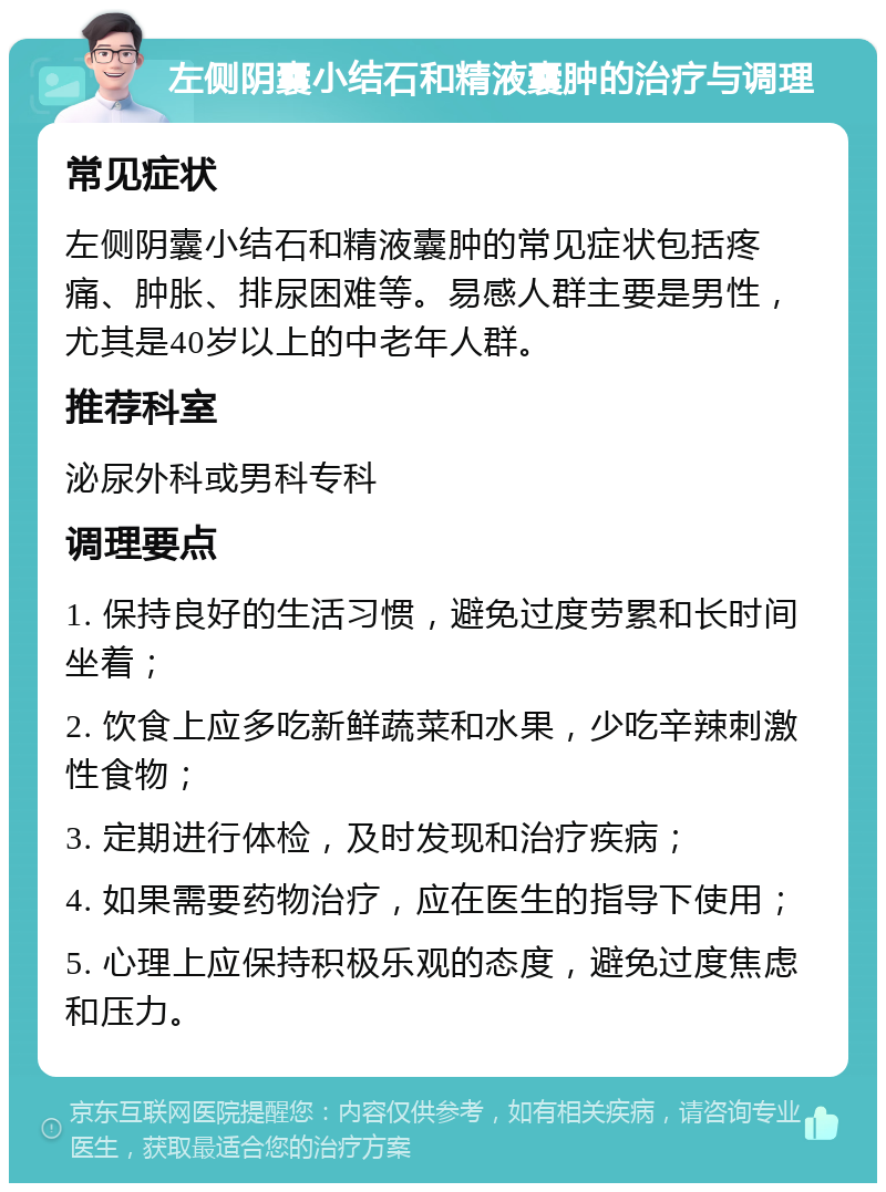 左侧阴囊小结石和精液囊肿的治疗与调理 常见症状 左侧阴囊小结石和精液囊肿的常见症状包括疼痛、肿胀、排尿困难等。易感人群主要是男性，尤其是40岁以上的中老年人群。 推荐科室 泌尿外科或男科专科 调理要点 1. 保持良好的生活习惯，避免过度劳累和长时间坐着； 2. 饮食上应多吃新鲜蔬菜和水果，少吃辛辣刺激性食物； 3. 定期进行体检，及时发现和治疗疾病； 4. 如果需要药物治疗，应在医生的指导下使用； 5. 心理上应保持积极乐观的态度，避免过度焦虑和压力。