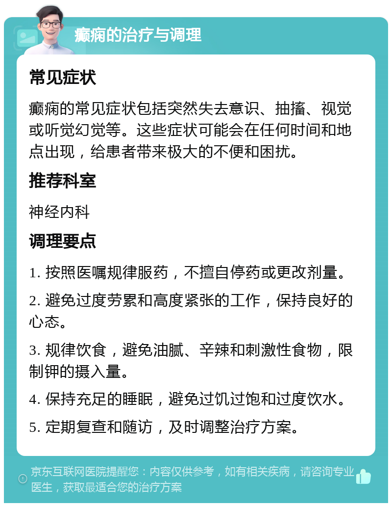 癫痫的治疗与调理 常见症状 癫痫的常见症状包括突然失去意识、抽搐、视觉或听觉幻觉等。这些症状可能会在任何时间和地点出现，给患者带来极大的不便和困扰。 推荐科室 神经内科 调理要点 1. 按照医嘱规律服药，不擅自停药或更改剂量。 2. 避免过度劳累和高度紧张的工作，保持良好的心态。 3. 规律饮食，避免油腻、辛辣和刺激性食物，限制钾的摄入量。 4. 保持充足的睡眠，避免过饥过饱和过度饮水。 5. 定期复查和随访，及时调整治疗方案。