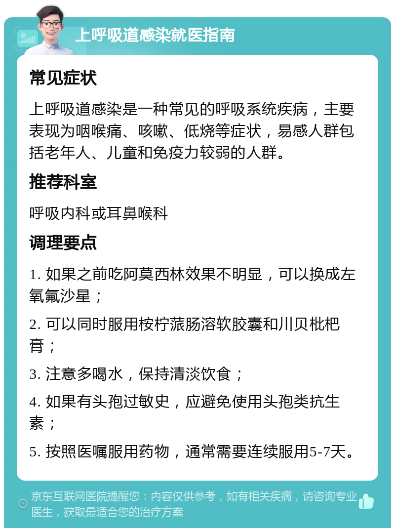 上呼吸道感染就医指南 常见症状 上呼吸道感染是一种常见的呼吸系统疾病，主要表现为咽喉痛、咳嗽、低烧等症状，易感人群包括老年人、儿童和免疫力较弱的人群。 推荐科室 呼吸内科或耳鼻喉科 调理要点 1. 如果之前吃阿莫西林效果不明显，可以换成左氧氟沙星； 2. 可以同时服用桉柠蒎肠溶软胶囊和川贝枇杷膏； 3. 注意多喝水，保持清淡饮食； 4. 如果有头孢过敏史，应避免使用头孢类抗生素； 5. 按照医嘱服用药物，通常需要连续服用5-7天。