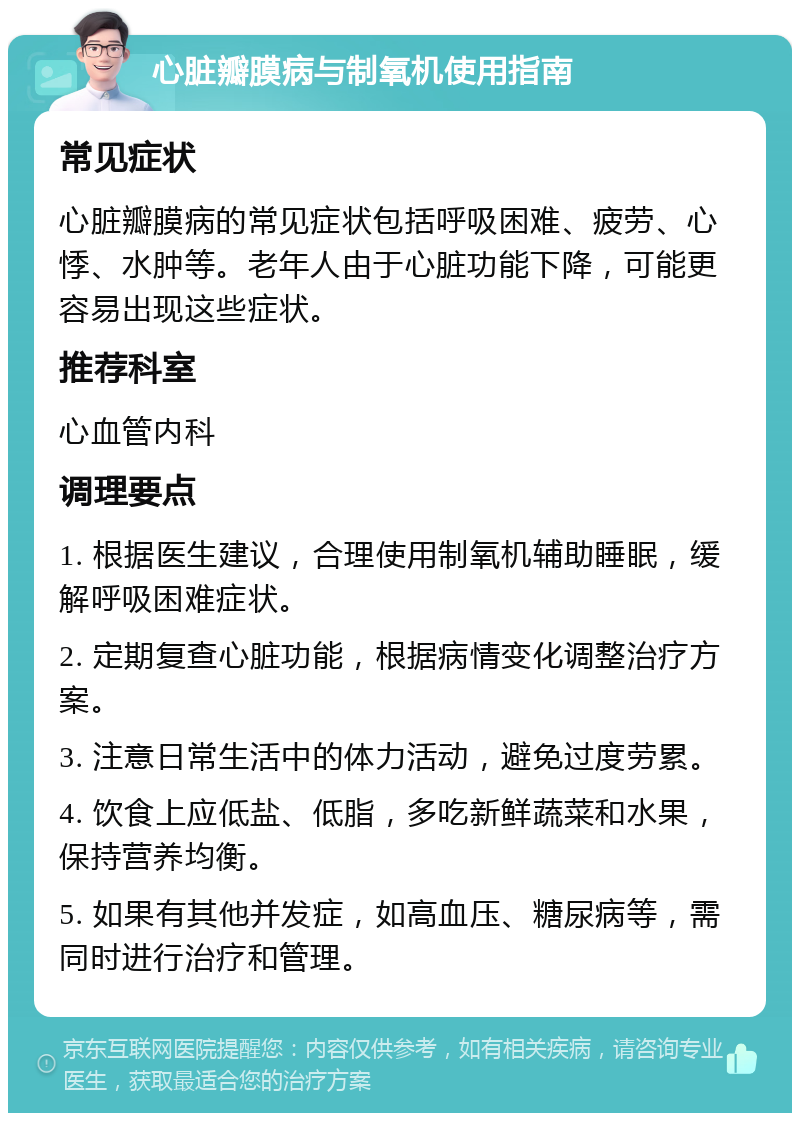 心脏瓣膜病与制氧机使用指南 常见症状 心脏瓣膜病的常见症状包括呼吸困难、疲劳、心悸、水肿等。老年人由于心脏功能下降，可能更容易出现这些症状。 推荐科室 心血管内科 调理要点 1. 根据医生建议，合理使用制氧机辅助睡眠，缓解呼吸困难症状。 2. 定期复查心脏功能，根据病情变化调整治疗方案。 3. 注意日常生活中的体力活动，避免过度劳累。 4. 饮食上应低盐、低脂，多吃新鲜蔬菜和水果，保持营养均衡。 5. 如果有其他并发症，如高血压、糖尿病等，需同时进行治疗和管理。