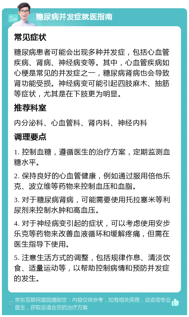 糖尿病并发症就医指南 常见症状 糖尿病患者可能会出现多种并发症，包括心血管疾病、肾病、神经病变等。其中，心血管疾病如心梗是常见的并发症之一，糖尿病肾病也会导致肾功能受损。神经病变可能引起四肢麻木、抽筋等症状，尤其是在下肢更为明显。 推荐科室 内分泌科、心血管科、肾内科、神经内科 调理要点 1. 控制血糖，遵循医生的治疗方案，定期监测血糖水平。 2. 保持良好的心血管健康，例如通过服用倍他乐克、波立维等药物来控制血压和血脂。 3. 对于糖尿病肾病，可能需要使用托拉塞米等利尿剂来控制水肿和高血压。 4. 对于神经病变引起的症状，可以考虑使用安步乐克等药物来改善血液循环和缓解疼痛，但需在医生指导下使用。 5. 注意生活方式的调整，包括规律作息、清淡饮食、适量运动等，以帮助控制病情和预防并发症的发生。