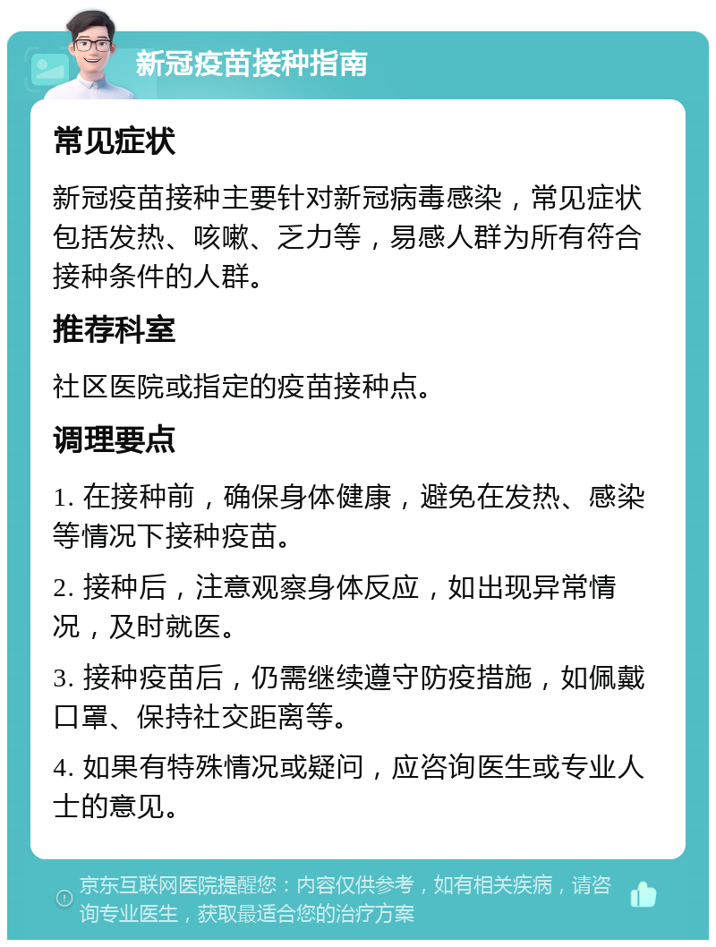 新冠疫苗接种指南 常见症状 新冠疫苗接种主要针对新冠病毒感染，常见症状包括发热、咳嗽、乏力等，易感人群为所有符合接种条件的人群。 推荐科室 社区医院或指定的疫苗接种点。 调理要点 1. 在接种前，确保身体健康，避免在发热、感染等情况下接种疫苗。 2. 接种后，注意观察身体反应，如出现异常情况，及时就医。 3. 接种疫苗后，仍需继续遵守防疫措施，如佩戴口罩、保持社交距离等。 4. 如果有特殊情况或疑问，应咨询医生或专业人士的意见。