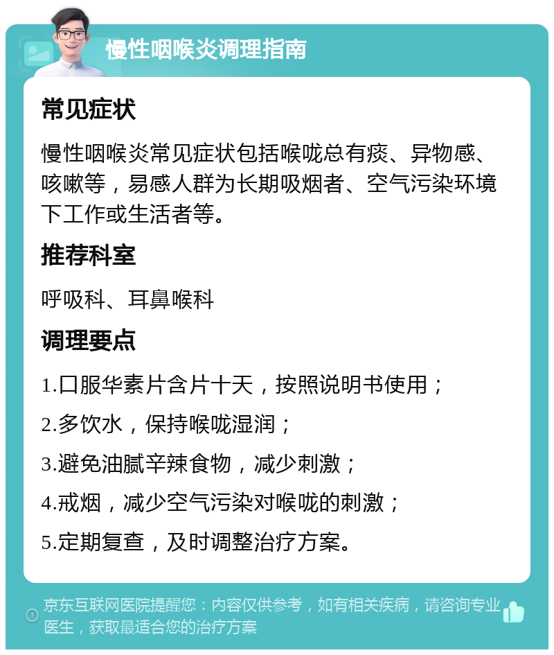 慢性咽喉炎调理指南 常见症状 慢性咽喉炎常见症状包括喉咙总有痰、异物感、咳嗽等，易感人群为长期吸烟者、空气污染环境下工作或生活者等。 推荐科室 呼吸科、耳鼻喉科 调理要点 1.口服华素片含片十天，按照说明书使用； 2.多饮水，保持喉咙湿润； 3.避免油腻辛辣食物，减少刺激； 4.戒烟，减少空气污染对喉咙的刺激； 5.定期复查，及时调整治疗方案。