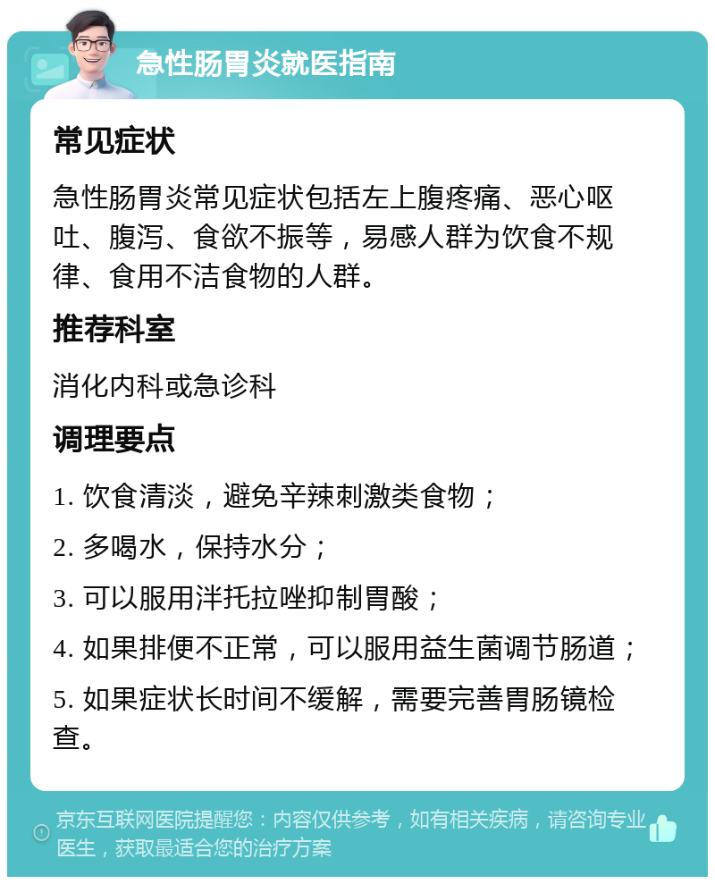 急性肠胃炎就医指南 常见症状 急性肠胃炎常见症状包括左上腹疼痛、恶心呕吐、腹泻、食欲不振等，易感人群为饮食不规律、食用不洁食物的人群。 推荐科室 消化内科或急诊科 调理要点 1. 饮食清淡，避免辛辣刺激类食物； 2. 多喝水，保持水分； 3. 可以服用泮托拉唑抑制胃酸； 4. 如果排便不正常，可以服用益生菌调节肠道； 5. 如果症状长时间不缓解，需要完善胃肠镜检查。