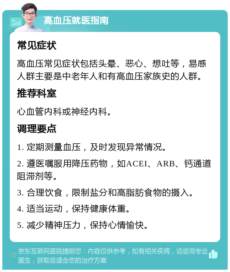 高血压就医指南 常见症状 高血压常见症状包括头晕、恶心、想吐等，易感人群主要是中老年人和有高血压家族史的人群。 推荐科室 心血管内科或神经内科。 调理要点 1. 定期测量血压，及时发现异常情况。 2. 遵医嘱服用降压药物，如ACEI、ARB、钙通道阻滞剂等。 3. 合理饮食，限制盐分和高脂肪食物的摄入。 4. 适当运动，保持健康体重。 5. 减少精神压力，保持心情愉快。