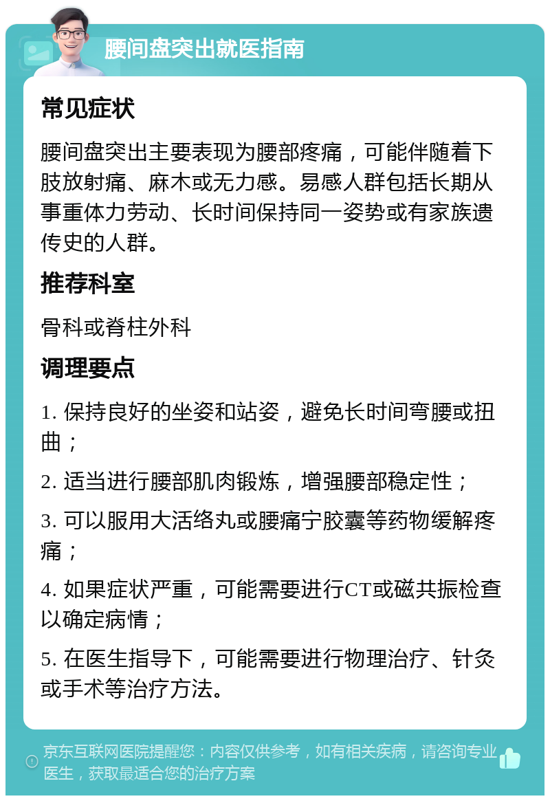 腰间盘突出就医指南 常见症状 腰间盘突出主要表现为腰部疼痛，可能伴随着下肢放射痛、麻木或无力感。易感人群包括长期从事重体力劳动、长时间保持同一姿势或有家族遗传史的人群。 推荐科室 骨科或脊柱外科 调理要点 1. 保持良好的坐姿和站姿，避免长时间弯腰或扭曲； 2. 适当进行腰部肌肉锻炼，增强腰部稳定性； 3. 可以服用大活络丸或腰痛宁胶囊等药物缓解疼痛； 4. 如果症状严重，可能需要进行CT或磁共振检查以确定病情； 5. 在医生指导下，可能需要进行物理治疗、针灸或手术等治疗方法。