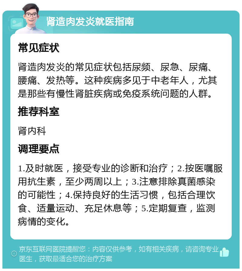 肾造肉发炎就医指南 常见症状 肾造肉发炎的常见症状包括尿频、尿急、尿痛、腰痛、发热等。这种疾病多见于中老年人，尤其是那些有慢性肾脏疾病或免疫系统问题的人群。 推荐科室 肾内科 调理要点 1.及时就医，接受专业的诊断和治疗；2.按医嘱服用抗生素，至少两周以上；3.注意排除真菌感染的可能性；4.保持良好的生活习惯，包括合理饮食、适量运动、充足休息等；5.定期复查，监测病情的变化。