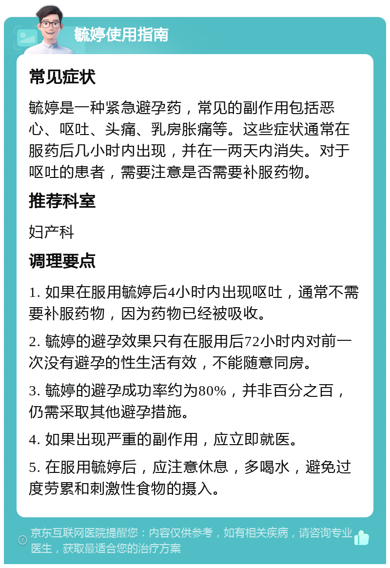 毓婷使用指南 常见症状 毓婷是一种紧急避孕药，常见的副作用包括恶心、呕吐、头痛、乳房胀痛等。这些症状通常在服药后几小时内出现，并在一两天内消失。对于呕吐的患者，需要注意是否需要补服药物。 推荐科室 妇产科 调理要点 1. 如果在服用毓婷后4小时内出现呕吐，通常不需要补服药物，因为药物已经被吸收。 2. 毓婷的避孕效果只有在服用后72小时内对前一次没有避孕的性生活有效，不能随意同房。 3. 毓婷的避孕成功率约为80%，并非百分之百，仍需采取其他避孕措施。 4. 如果出现严重的副作用，应立即就医。 5. 在服用毓婷后，应注意休息，多喝水，避免过度劳累和刺激性食物的摄入。