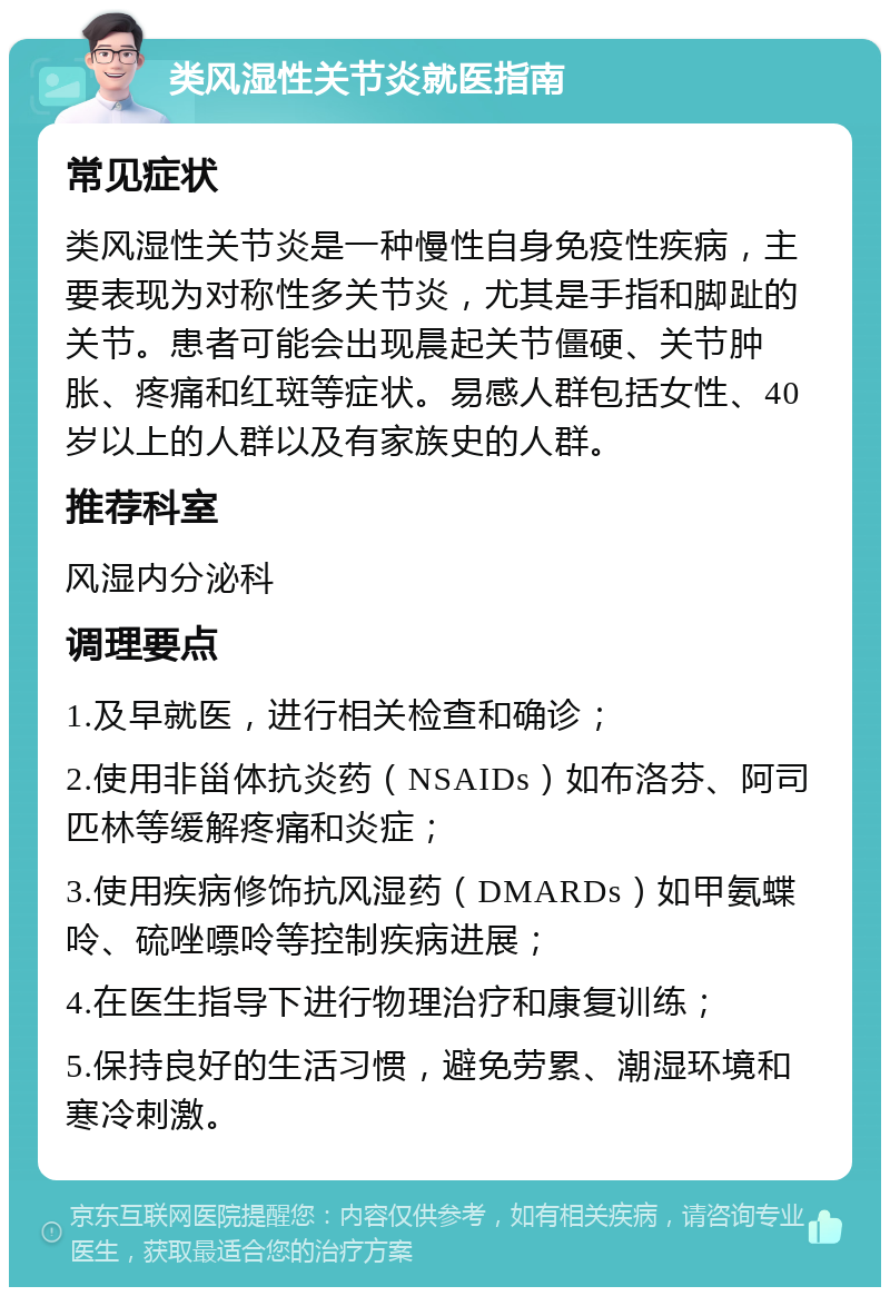 类风湿性关节炎就医指南 常见症状 类风湿性关节炎是一种慢性自身免疫性疾病，主要表现为对称性多关节炎，尤其是手指和脚趾的关节。患者可能会出现晨起关节僵硬、关节肿胀、疼痛和红斑等症状。易感人群包括女性、40岁以上的人群以及有家族史的人群。 推荐科室 风湿内分泌科 调理要点 1.及早就医，进行相关检查和确诊； 2.使用非甾体抗炎药（NSAIDs）如布洛芬、阿司匹林等缓解疼痛和炎症； 3.使用疾病修饰抗风湿药（DMARDs）如甲氨蝶呤、硫唑嘌呤等控制疾病进展； 4.在医生指导下进行物理治疗和康复训练； 5.保持良好的生活习惯，避免劳累、潮湿环境和寒冷刺激。