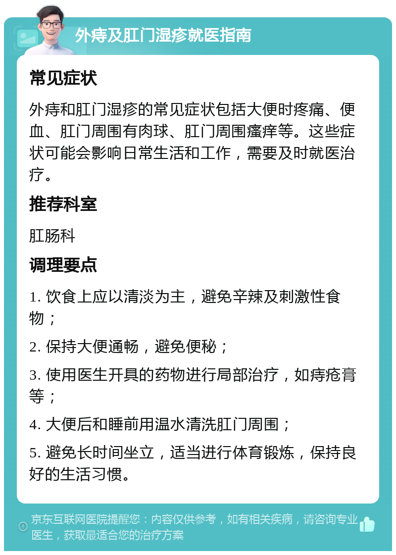 外痔及肛门湿疹就医指南 常见症状 外痔和肛门湿疹的常见症状包括大便时疼痛、便血、肛门周围有肉球、肛门周围瘙痒等。这些症状可能会影响日常生活和工作，需要及时就医治疗。 推荐科室 肛肠科 调理要点 1. 饮食上应以清淡为主，避免辛辣及刺激性食物； 2. 保持大便通畅，避免便秘； 3. 使用医生开具的药物进行局部治疗，如痔疮膏等； 4. 大便后和睡前用温水清洗肛门周围； 5. 避免长时间坐立，适当进行体育锻炼，保持良好的生活习惯。