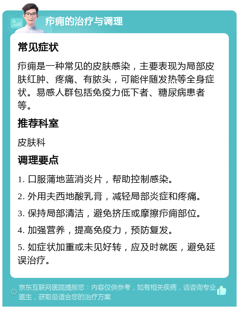 疖痈的治疗与调理 常见症状 疖痈是一种常见的皮肤感染，主要表现为局部皮肤红肿、疼痛、有脓头，可能伴随发热等全身症状。易感人群包括免疫力低下者、糖尿病患者等。 推荐科室 皮肤科 调理要点 1. 口服蒲地蓝消炎片，帮助控制感染。 2. 外用夫西地酸乳膏，减轻局部炎症和疼痛。 3. 保持局部清洁，避免挤压或摩擦疖痈部位。 4. 加强营养，提高免疫力，预防复发。 5. 如症状加重或未见好转，应及时就医，避免延误治疗。