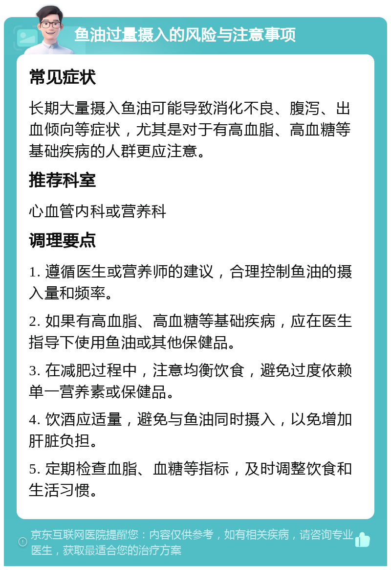 鱼油过量摄入的风险与注意事项 常见症状 长期大量摄入鱼油可能导致消化不良、腹泻、出血倾向等症状，尤其是对于有高血脂、高血糖等基础疾病的人群更应注意。 推荐科室 心血管内科或营养科 调理要点 1. 遵循医生或营养师的建议，合理控制鱼油的摄入量和频率。 2. 如果有高血脂、高血糖等基础疾病，应在医生指导下使用鱼油或其他保健品。 3. 在减肥过程中，注意均衡饮食，避免过度依赖单一营养素或保健品。 4. 饮酒应适量，避免与鱼油同时摄入，以免增加肝脏负担。 5. 定期检查血脂、血糖等指标，及时调整饮食和生活习惯。