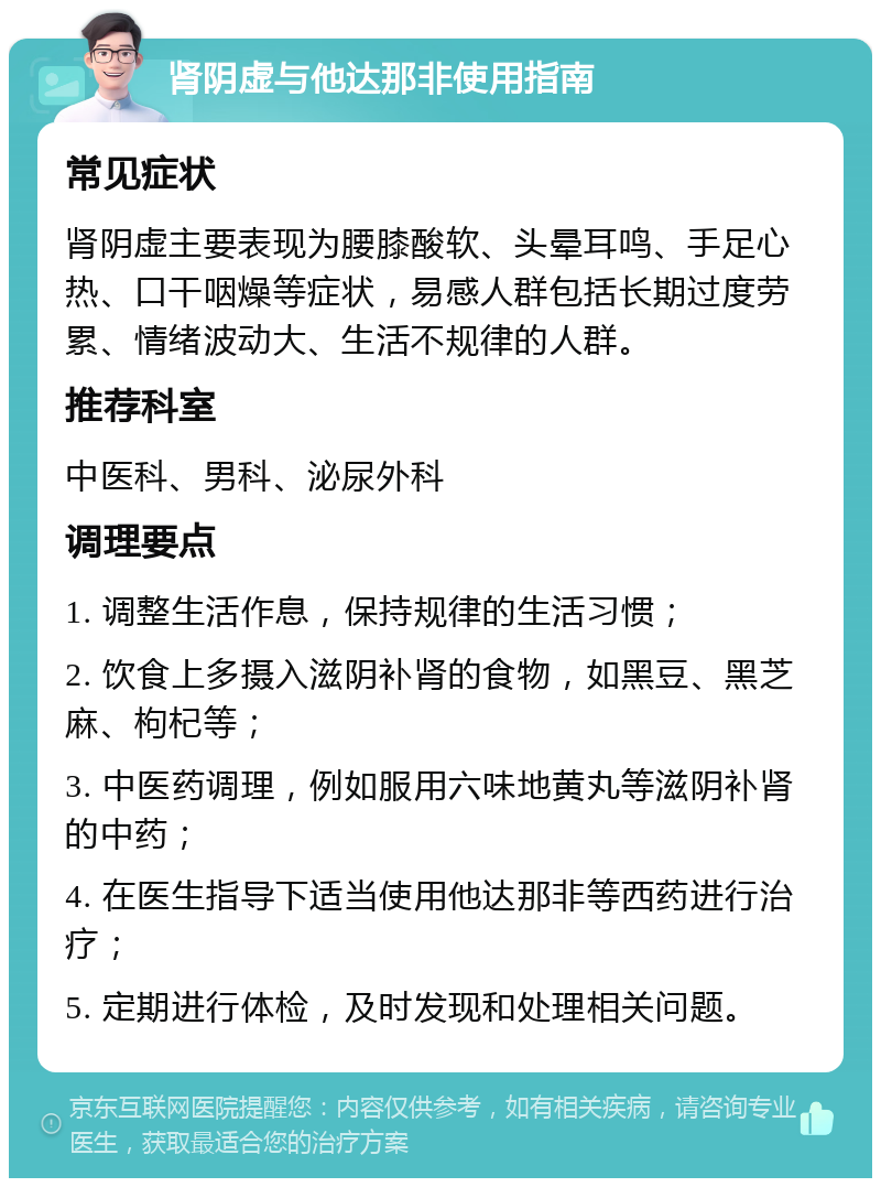 肾阴虚与他达那非使用指南 常见症状 肾阴虚主要表现为腰膝酸软、头晕耳鸣、手足心热、口干咽燥等症状，易感人群包括长期过度劳累、情绪波动大、生活不规律的人群。 推荐科室 中医科、男科、泌尿外科 调理要点 1. 调整生活作息，保持规律的生活习惯； 2. 饮食上多摄入滋阴补肾的食物，如黑豆、黑芝麻、枸杞等； 3. 中医药调理，例如服用六味地黄丸等滋阴补肾的中药； 4. 在医生指导下适当使用他达那非等西药进行治疗； 5. 定期进行体检，及时发现和处理相关问题。