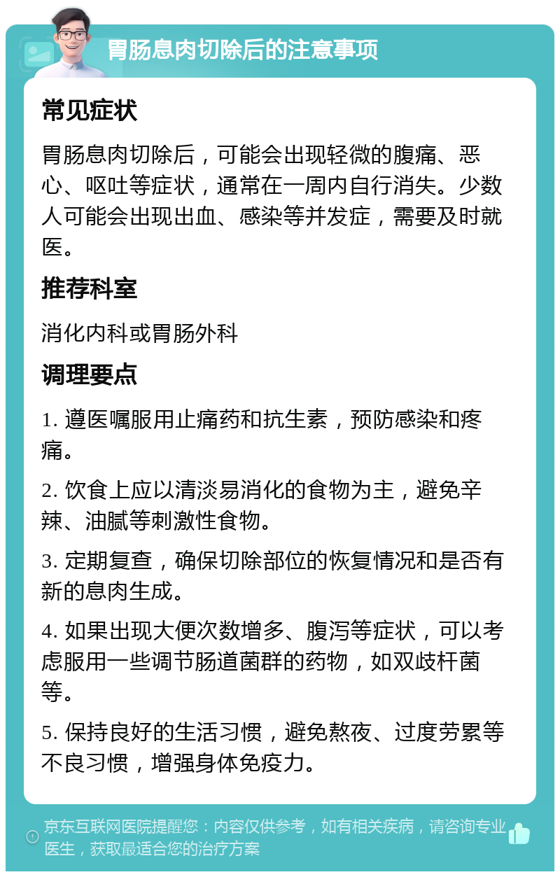 胃肠息肉切除后的注意事项 常见症状 胃肠息肉切除后，可能会出现轻微的腹痛、恶心、呕吐等症状，通常在一周内自行消失。少数人可能会出现出血、感染等并发症，需要及时就医。 推荐科室 消化内科或胃肠外科 调理要点 1. 遵医嘱服用止痛药和抗生素，预防感染和疼痛。 2. 饮食上应以清淡易消化的食物为主，避免辛辣、油腻等刺激性食物。 3. 定期复查，确保切除部位的恢复情况和是否有新的息肉生成。 4. 如果出现大便次数增多、腹泻等症状，可以考虑服用一些调节肠道菌群的药物，如双歧杆菌等。 5. 保持良好的生活习惯，避免熬夜、过度劳累等不良习惯，增强身体免疫力。