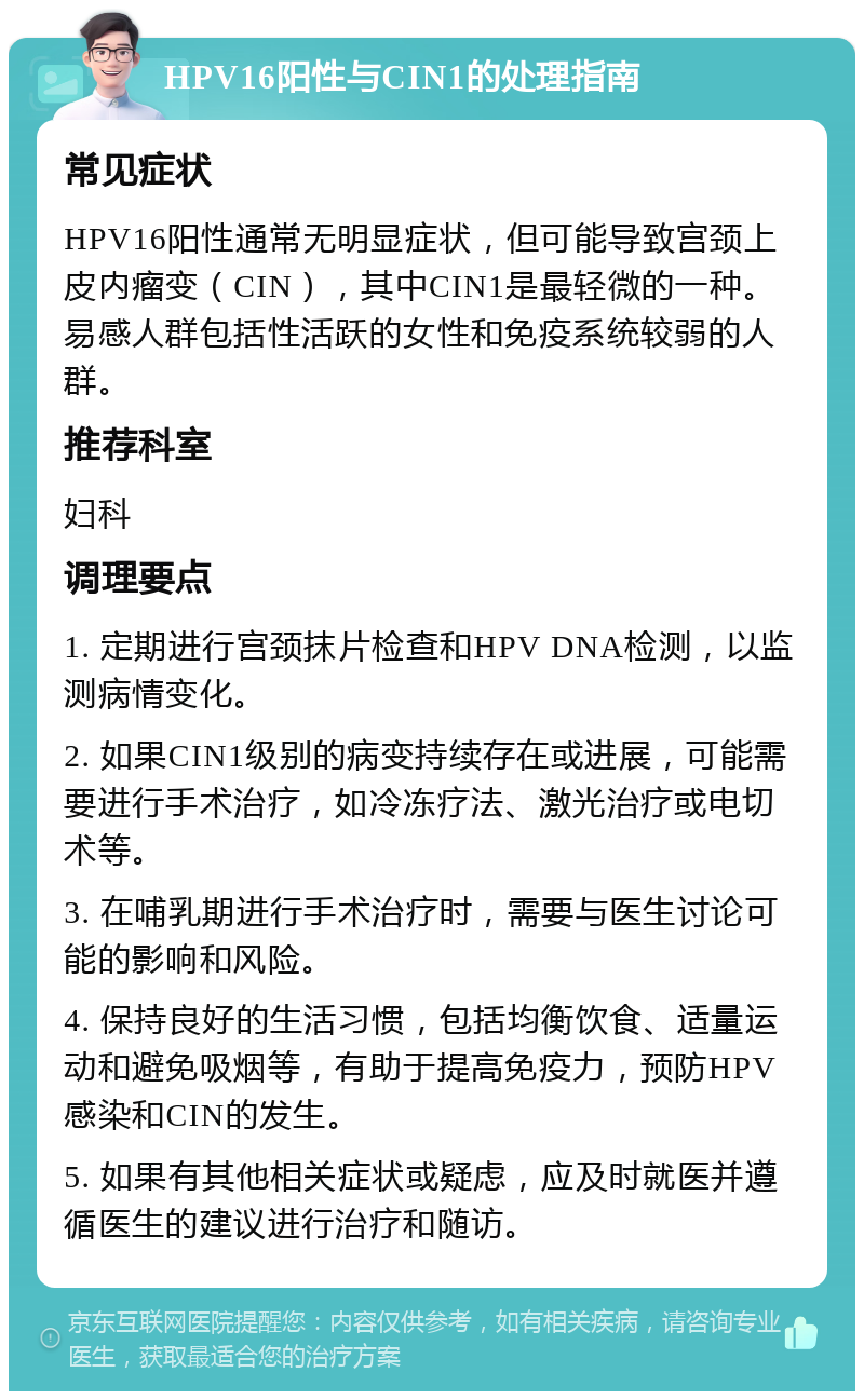 HPV16阳性与CIN1的处理指南 常见症状 HPV16阳性通常无明显症状，但可能导致宫颈上皮内瘤变（CIN），其中CIN1是最轻微的一种。易感人群包括性活跃的女性和免疫系统较弱的人群。 推荐科室 妇科 调理要点 1. 定期进行宫颈抹片检查和HPV DNA检测，以监测病情变化。 2. 如果CIN1级别的病变持续存在或进展，可能需要进行手术治疗，如冷冻疗法、激光治疗或电切术等。 3. 在哺乳期进行手术治疗时，需要与医生讨论可能的影响和风险。 4. 保持良好的生活习惯，包括均衡饮食、适量运动和避免吸烟等，有助于提高免疫力，预防HPV感染和CIN的发生。 5. 如果有其他相关症状或疑虑，应及时就医并遵循医生的建议进行治疗和随访。