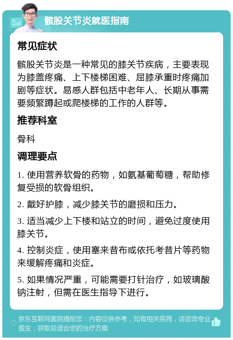 髌股关节炎就医指南 常见症状 髌股关节炎是一种常见的膝关节疾病，主要表现为膝盖疼痛、上下楼梯困难、屈膝承重时疼痛加剧等症状。易感人群包括中老年人、长期从事需要频繁蹲起或爬楼梯的工作的人群等。 推荐科室 骨科 调理要点 1. 使用营养软骨的药物，如氨基葡萄糖，帮助修复受损的软骨组织。 2. 戴好护膝，减少膝关节的磨损和压力。 3. 适当减少上下楼和站立的时间，避免过度使用膝关节。 4. 控制炎症，使用塞来昔布或依托考昔片等药物来缓解疼痛和炎症。 5. 如果情况严重，可能需要打针治疗，如玻璃酸钠注射，但需在医生指导下进行。