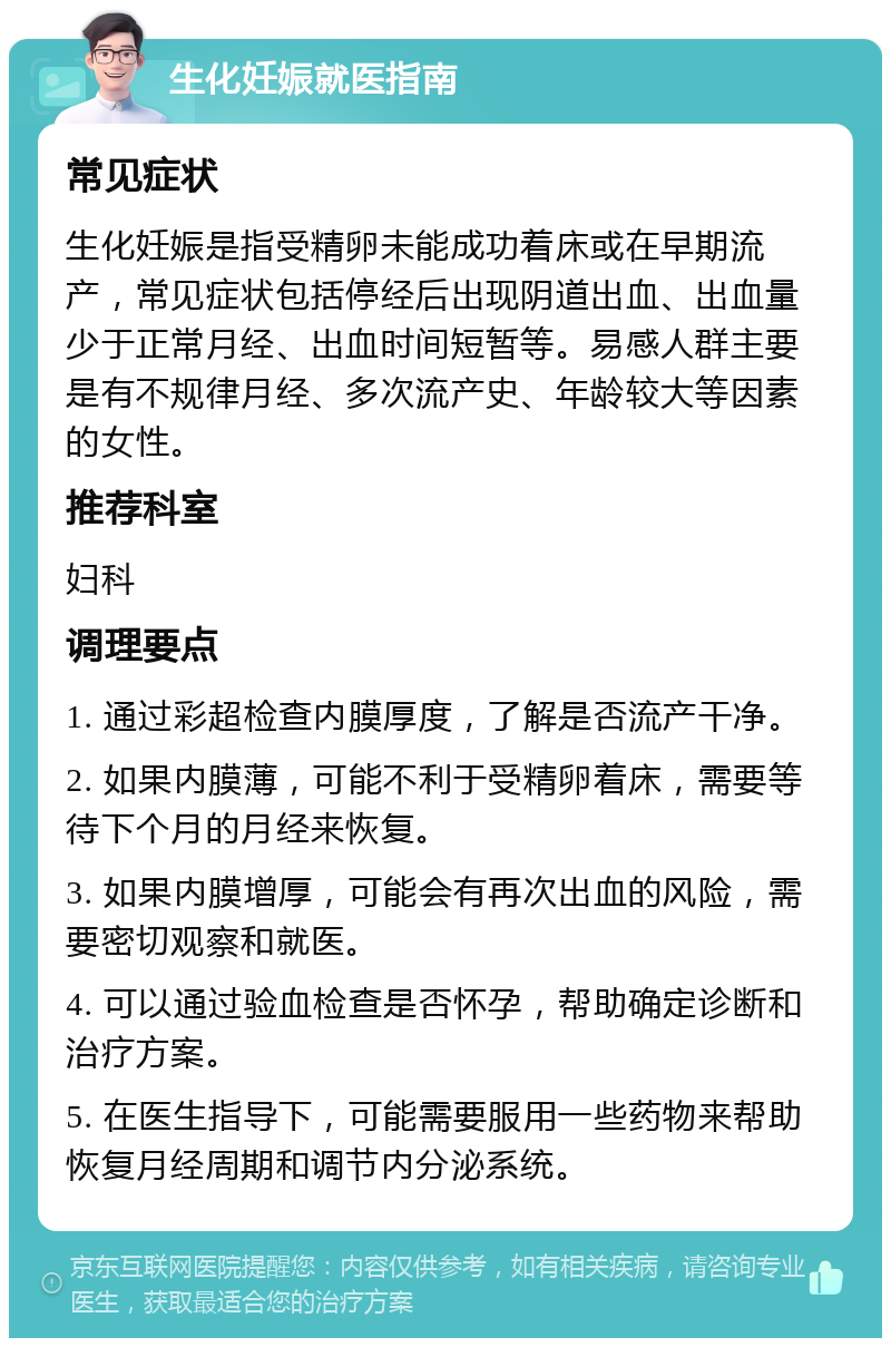 生化妊娠就医指南 常见症状 生化妊娠是指受精卵未能成功着床或在早期流产，常见症状包括停经后出现阴道出血、出血量少于正常月经、出血时间短暂等。易感人群主要是有不规律月经、多次流产史、年龄较大等因素的女性。 推荐科室 妇科 调理要点 1. 通过彩超检查内膜厚度，了解是否流产干净。 2. 如果内膜薄，可能不利于受精卵着床，需要等待下个月的月经来恢复。 3. 如果内膜增厚，可能会有再次出血的风险，需要密切观察和就医。 4. 可以通过验血检查是否怀孕，帮助确定诊断和治疗方案。 5. 在医生指导下，可能需要服用一些药物来帮助恢复月经周期和调节内分泌系统。