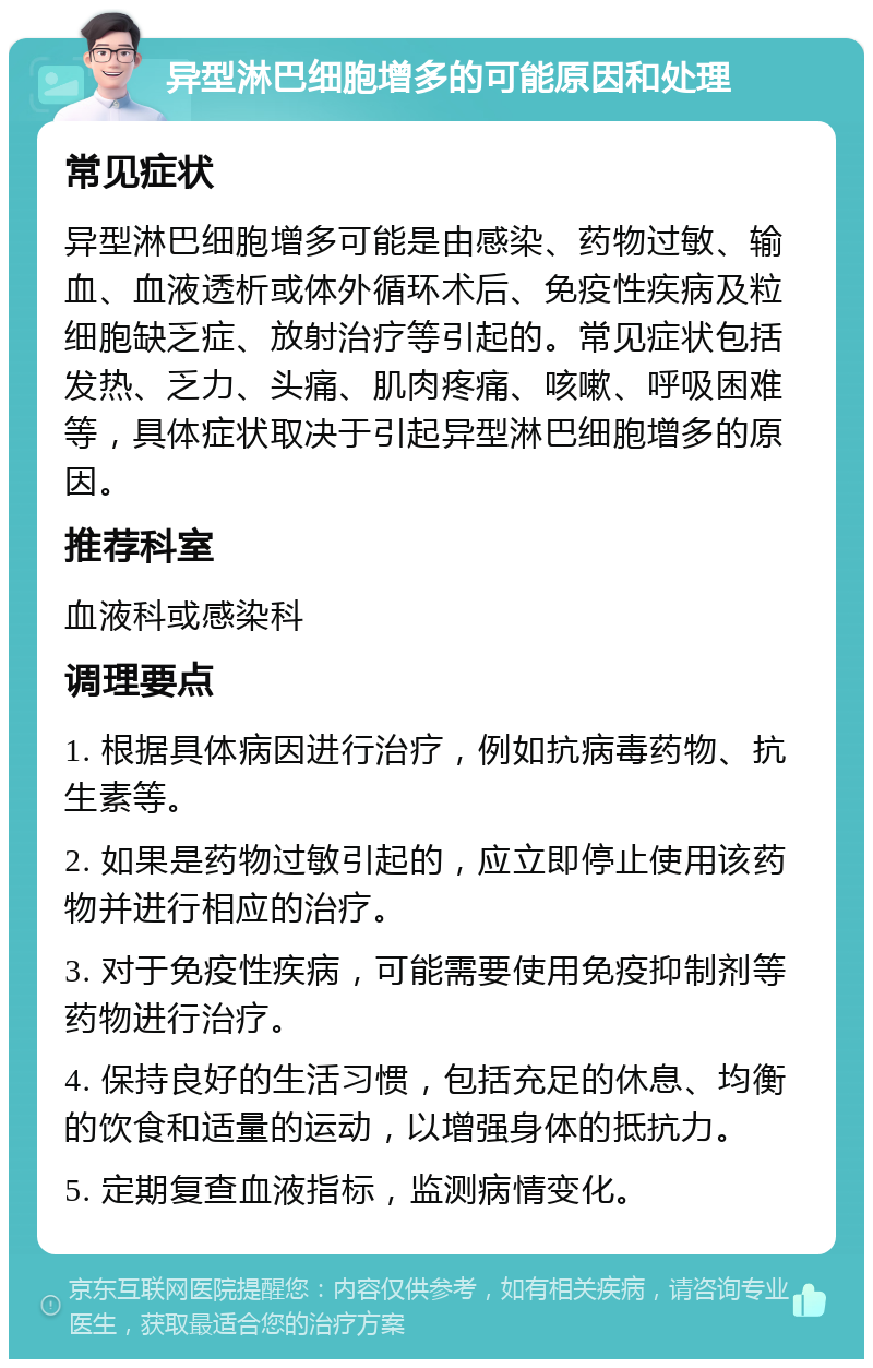 异型淋巴细胞增多的可能原因和处理 常见症状 异型淋巴细胞增多可能是由感染、药物过敏、输血、血液透析或体外循环术后、免疫性疾病及粒细胞缺乏症、放射治疗等引起的。常见症状包括发热、乏力、头痛、肌肉疼痛、咳嗽、呼吸困难等，具体症状取决于引起异型淋巴细胞增多的原因。 推荐科室 血液科或感染科 调理要点 1. 根据具体病因进行治疗，例如抗病毒药物、抗生素等。 2. 如果是药物过敏引起的，应立即停止使用该药物并进行相应的治疗。 3. 对于免疫性疾病，可能需要使用免疫抑制剂等药物进行治疗。 4. 保持良好的生活习惯，包括充足的休息、均衡的饮食和适量的运动，以增强身体的抵抗力。 5. 定期复查血液指标，监测病情变化。