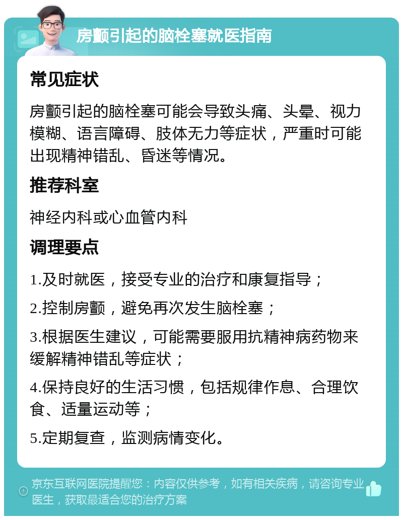 房颤引起的脑栓塞就医指南 常见症状 房颤引起的脑栓塞可能会导致头痛、头晕、视力模糊、语言障碍、肢体无力等症状，严重时可能出现精神错乱、昏迷等情况。 推荐科室 神经内科或心血管内科 调理要点 1.及时就医，接受专业的治疗和康复指导； 2.控制房颤，避免再次发生脑栓塞； 3.根据医生建议，可能需要服用抗精神病药物来缓解精神错乱等症状； 4.保持良好的生活习惯，包括规律作息、合理饮食、适量运动等； 5.定期复查，监测病情变化。